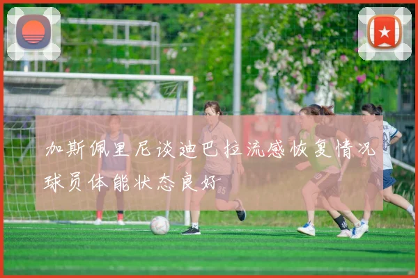 加斯佩里尼谈迪巴拉流感恢复情况球员体能状态良好