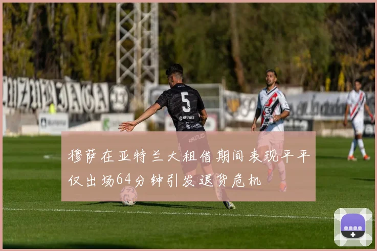 穆萨在亚特兰大租借期间表现平平仅出场64分钟引发退货危机
