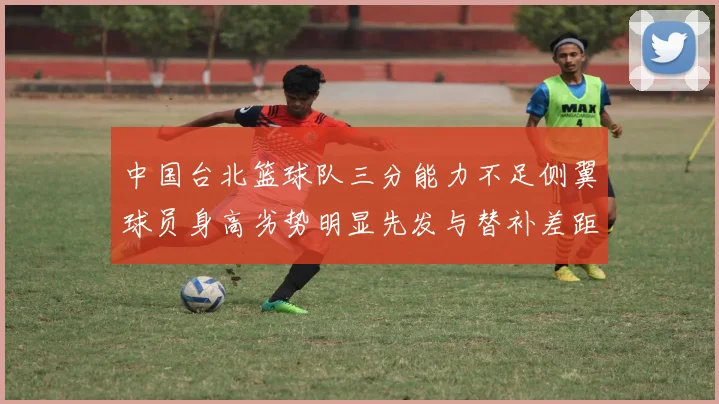 中国台北篮球队三分能力不足侧翼球员身高劣势明显先发与替补差距显著