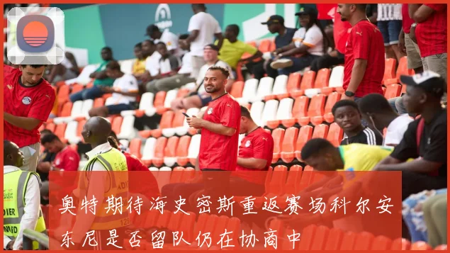 奥特期待海史密斯重返赛场科尔安东尼是否留队仍在协商中