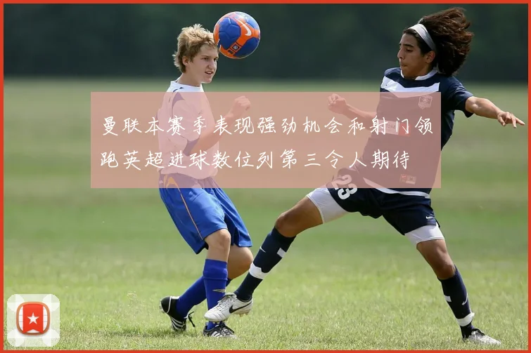 曼联本赛季表现强劲机会和射门领跑英超进球数位列第三令人期待