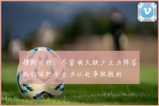 穆斯卡特：尽管明天缺少主力阵容我们依然会全力以赴争取胜利