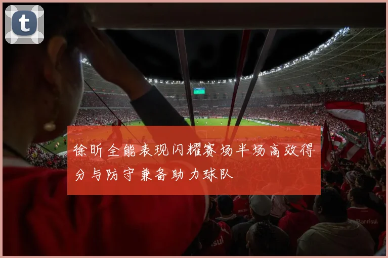 徐昕全能表现闪耀赛场半场高效得分与防守兼备助力球队