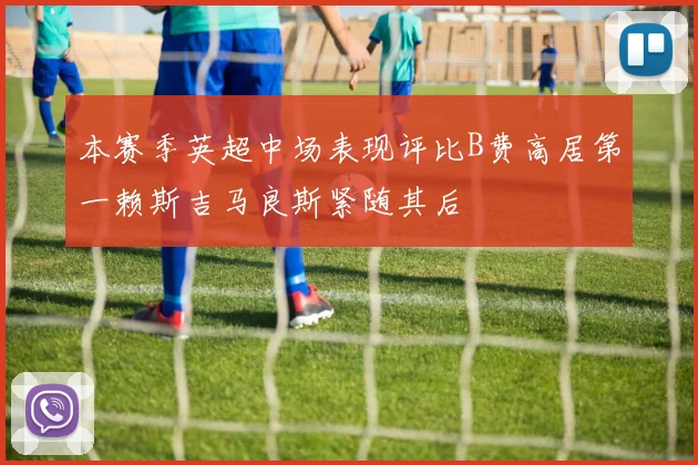 本赛季英超中场表现评比B费高居第一赖斯吉马良斯紧随其后