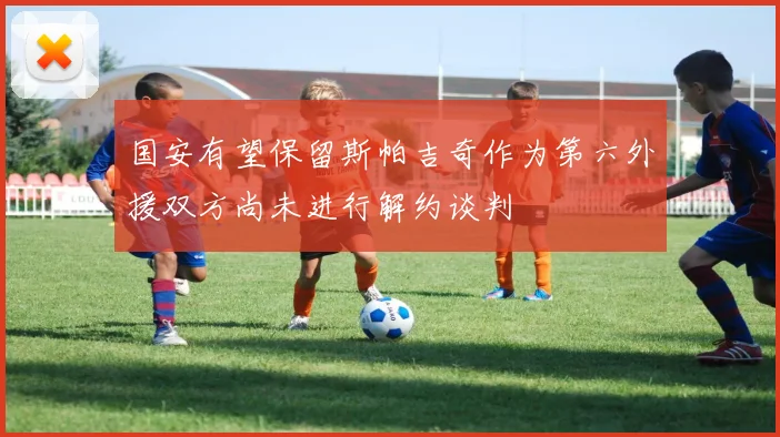 国安有望保留斯帕吉奇作为第六外援双方尚未进行解约谈判