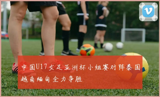 中国U17女足亚洲杯小组赛对阵泰国越南缅甸全力争胜