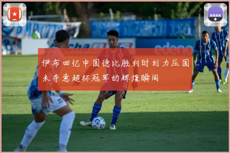 伊布回忆中国德比胜利时刻力压国米夺意超杯冠军的辉煌瞬间