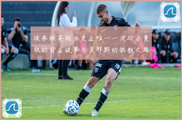 埃弗顿英超历史上唯一一次双杀曼联的背后故事与莫耶斯的执教之路