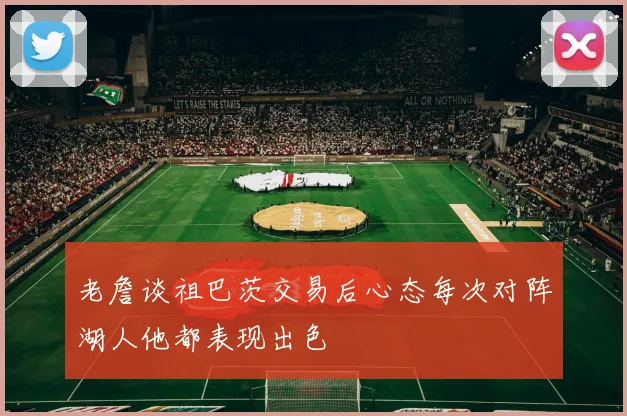 老詹谈祖巴茨交易后心态每次对阵湖人他都表现出色