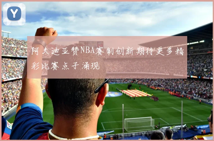 阿夫迪亚赞NBA赛制创新期待更多精彩比赛点子涌现