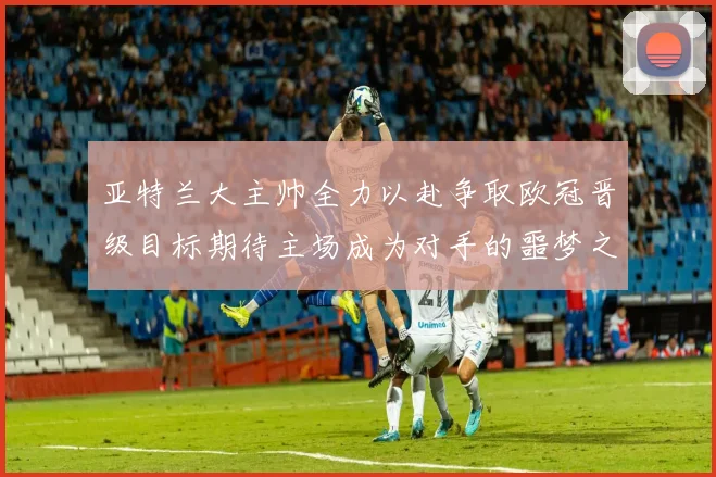 亚特兰大主帅全力以赴争取欧冠晋级目标期待主场成为对手的噩梦之地
