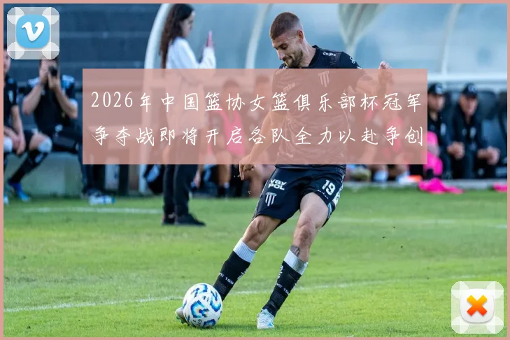 2026年中国篮协女篮俱乐部杯冠军争夺战即将开启各队全力以赴争创佳绩