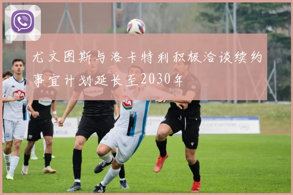 尤文图斯与洛卡特利积极洽谈续约事宜计划延长至2030年