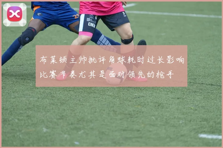 布莱顿主帅批评角球耗时过长影响比赛节奏尤其是面对领先的枪手
