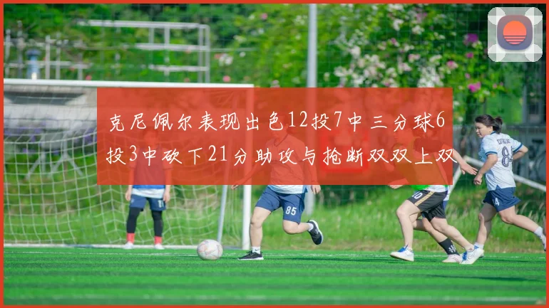 克尼佩尔表现出色12投7中三分球6投3中砍下21分助攻与抢断双双上双