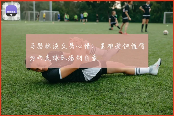 马瑟林谈交易心情：虽难受但值得为两支球队感到自豪