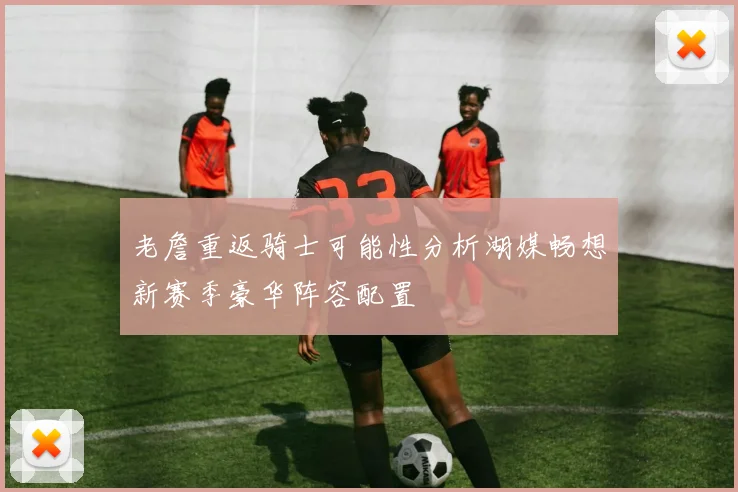 老詹重返骑士可能性分析湖媒畅想新赛季豪华阵容配置