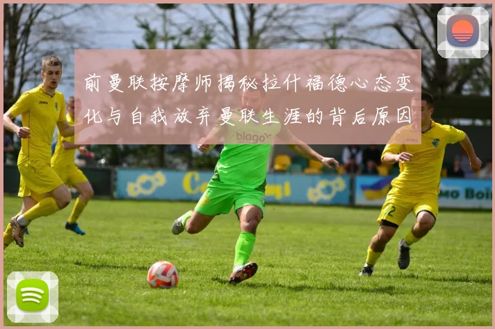 前曼联按摩师揭秘拉什福德心态变化与自我放弃曼联生涯的背后原因