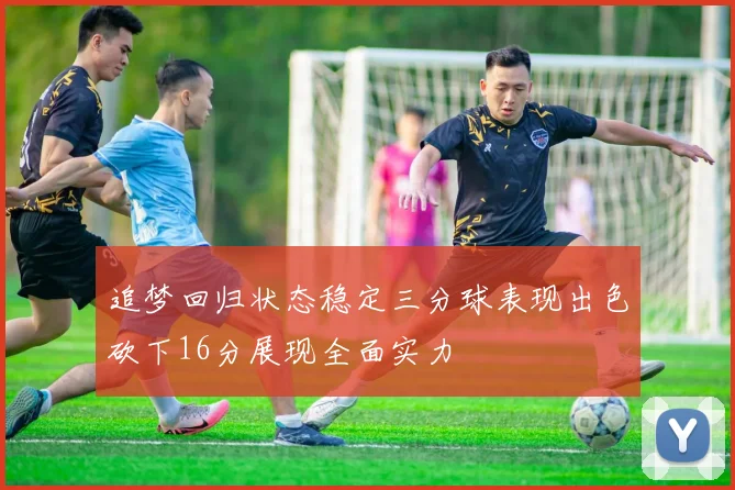 追梦回归状态稳定三分球表现出色砍下16分展现全面实力