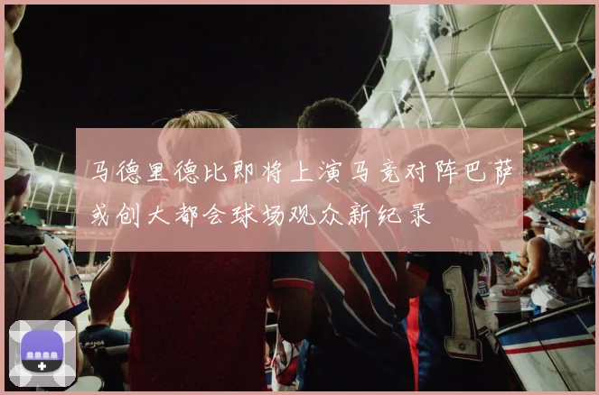 马德里德比即将上演马竞对阵巴萨或创大都会球场观众新纪录