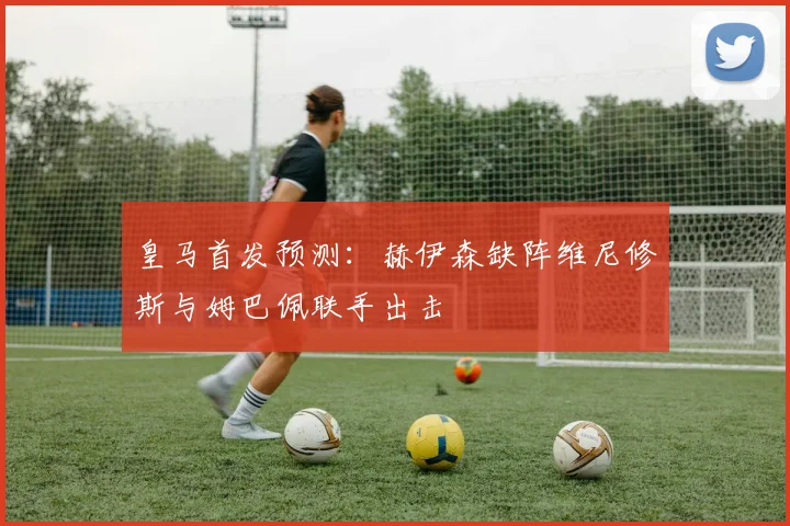 皇马首发预测：赫伊森缺阵维尼修斯与姆巴佩联手出击