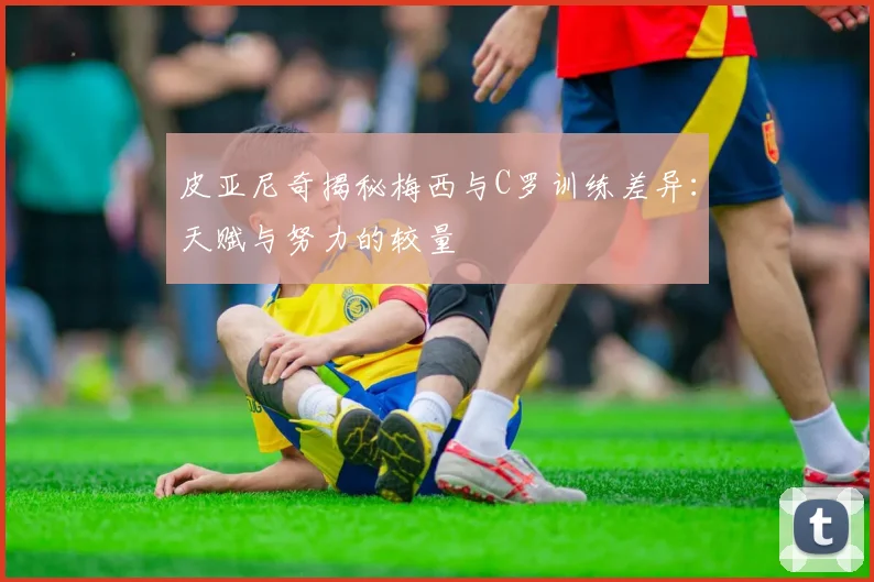皮亚尼奇揭秘梅西与C罗训练差异：天赋与努力的较量