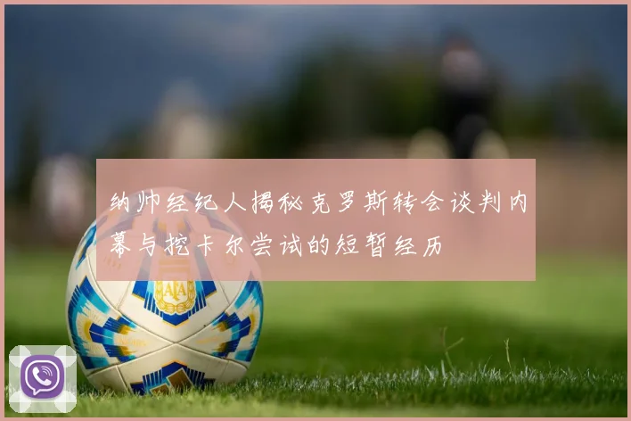 纳帅经纪人揭秘克罗斯转会谈判内幕与挖卡尔尝试的短暂经历