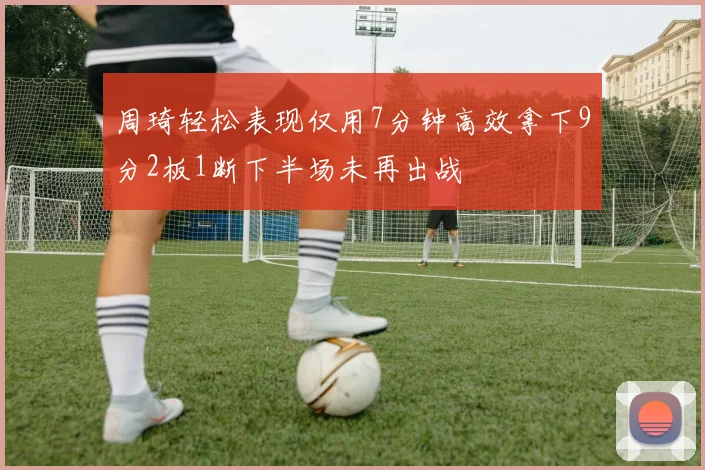 周琦轻松表现仅用7分钟高效拿下9分2板1断下半场未再出战