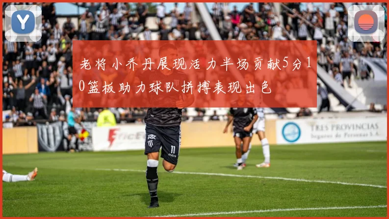 老将小乔丹展现活力半场贡献5分10篮板助力球队拼搏表现出色