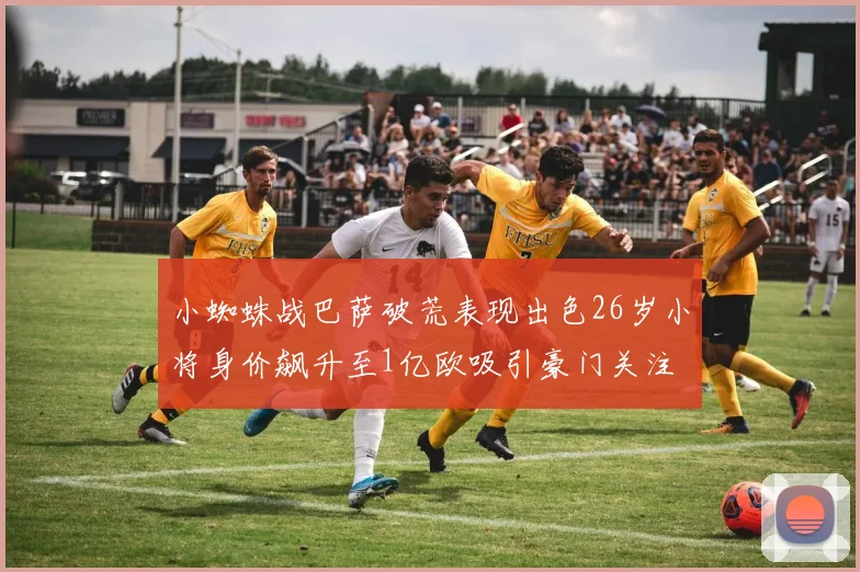 小蜘蛛战巴萨破荒表现出色26岁小将身价飙升至1亿欧吸引豪门关注