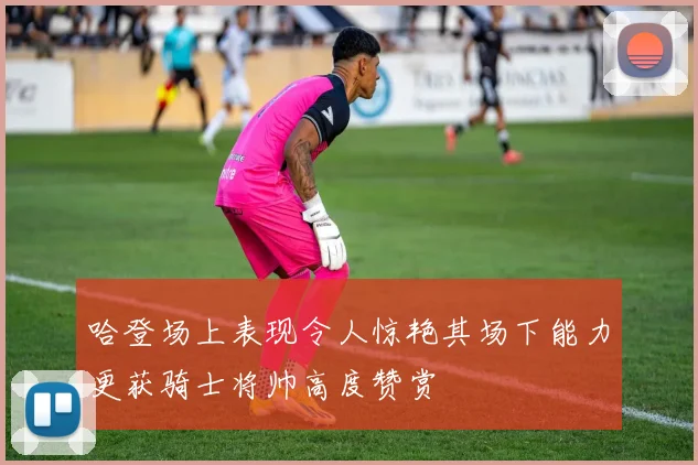 哈登场上表现令人惊艳其场下能力更获骑士将帅高度赞赏