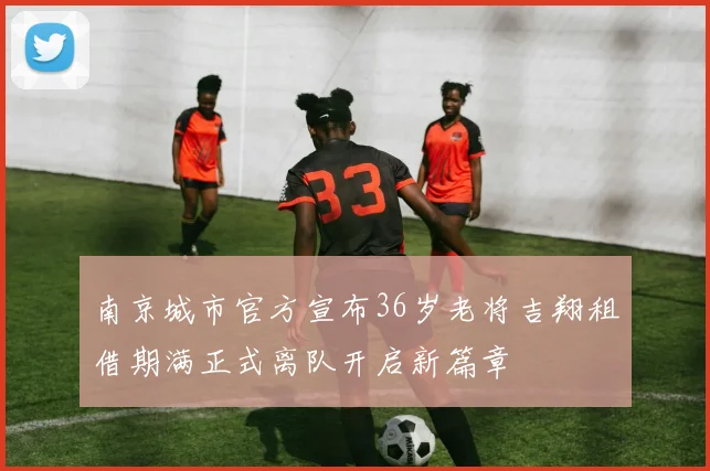 南京城市官方宣布36岁老将吉翔租借期满正式离队开启新篇章