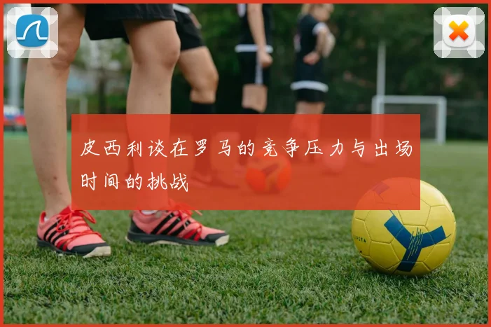 皮西利谈在罗马的竞争压力与出场时间的挑战