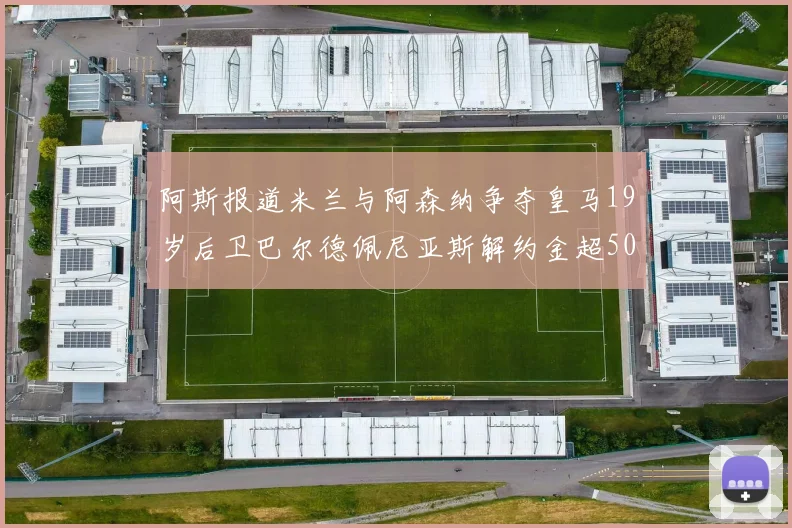 阿斯报道米兰与阿森纳争夺皇马19岁后卫巴尔德佩尼亚斯解约金超5000万