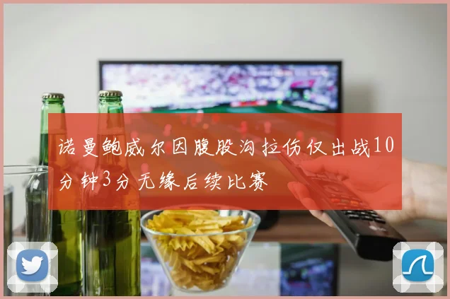 诺曼鲍威尔因腹股沟拉伤仅出战10分钟3分无缘后续比赛