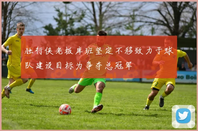 独行侠老板库班坚定不移致力于球队建设目标为争夺总冠军