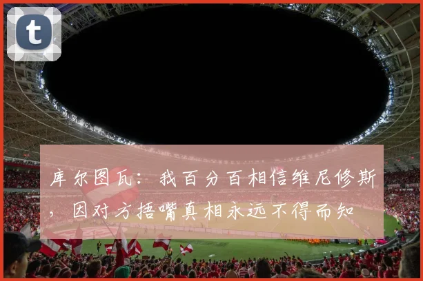 库尔图瓦：我百分百相信维尼修斯，因对方捂嘴真相永远不得而知